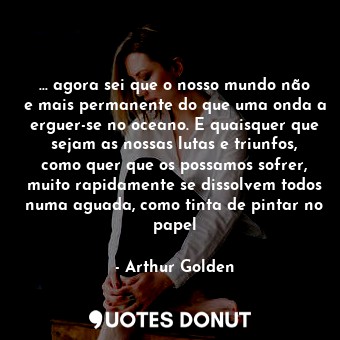 ... agora sei que o nosso mundo não e mais permanente do que uma onda a erguer-se no oceano. E quaisquer que sejam as nossas lutas e triunfos, como quer que os possamos sofrer, muito rapidamente se dissolvem todos numa aguada, como tinta de pintar no papel