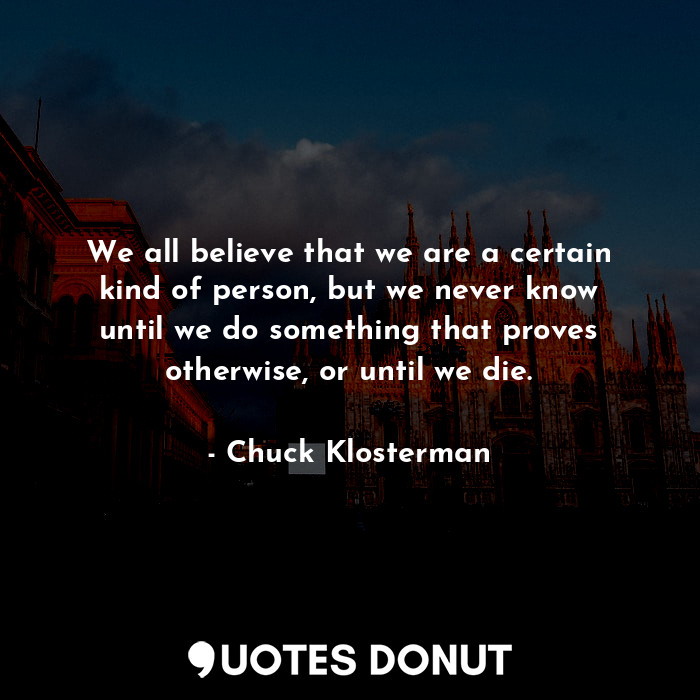 We all believe that we are a certain kind of person, but we never know until we do something that proves otherwise, or until we die.