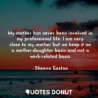 My mother has never been involved in my professional life. I am very close to my mother but we keep it on a mother-daughter basis and not a work-related basis.