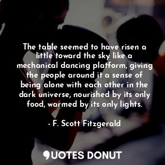 The table seemed to have risen a little toward the sky like a mechanical dancing platform, giving the people around it a sense of being alone with each other in the dark universe, nourished by its only food, warmed by its only lights.