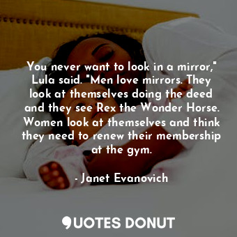 You never want to look in a mirror," Lula said. "Men love mirrors. They look at themselves doing the deed and they see Rex the Wonder Horse. Women look at themselves and think they need to renew their membership at the gym.