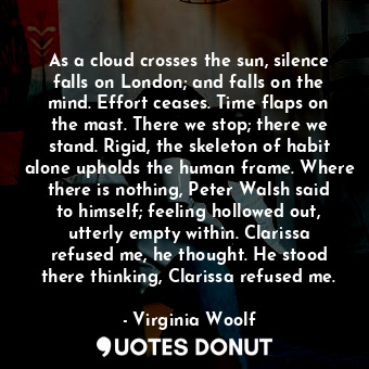 As a cloud crosses the sun, silence falls on London; and falls on the mind. Effort ceases. Time flaps on the mast. There we stop; there we stand. Rigid, the skeleton of habit alone upholds the human frame. Where there is nothing, Peter Walsh said to himself; feeling hollowed out, utterly empty within. Clarissa refused me, he thought. He stood there thinking, Clarissa refused me.