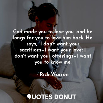 God made you to love you, and he longs for you to love him back. He says, “I don’t want your sacrifices—I want your love; I don’t want your offerings—I want you to know me.