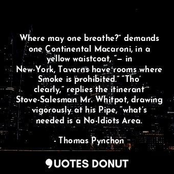 Where may one breathe?” demands one Continental Macaroni, in a yellow waistcoat, “— in New-York, Taverns have rooms where Smoke is prohibited.” “Tho’ clearly,” replies the itinerant Stove-Salesman Mr. Whitpot, drawing vigorously at his Pipe, “what’s needed is a No-Idiots Area.