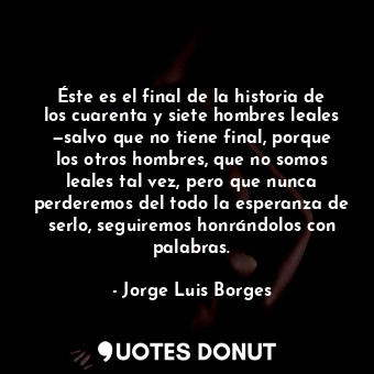 Éste es el final de la historia de los cuarenta y siete hombres leales —salvo que no tiene final, porque los otros hombres, que no somos leales tal vez, pero que nunca perderemos del todo la esperanza de serlo, seguiremos honrándolos con palabras.