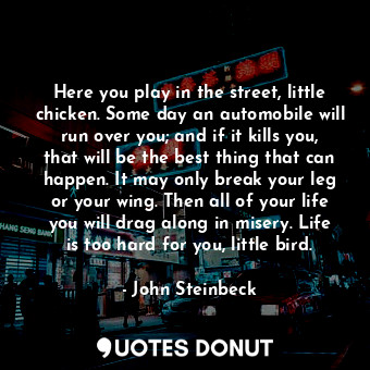 Here you play in the street, little chicken. Some day an automobile will run over you; and if it kills you, that will be the best thing that can happen. It may only break your leg or your wing. Then all of your life you will drag along in misery. Life is too hard for you, little bird.
