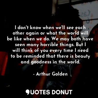 I don't know when we'll see each other again or what the world will be like when we do. We may both have seen many horrible things. But I will think of you every time I need to be reminded that there is beauty and goodness in the world.