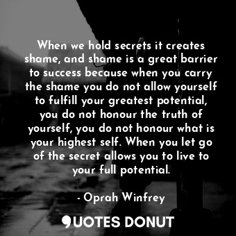 When we hold secrets it creates shame, and shame is a great barrier to success because when you carry the shame you do not allow yourself to fulfill your greatest potential, you do not honour the truth of yourself, you do not honour what is your highest self. When you let go of the secret allows you to live to your full potential.