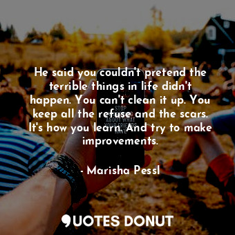 He said you couldn't pretend the terrible things in life didn't happen. You can't clean it up. You keep all the refuse and the scars. It's how you learn. And try to make improvements.