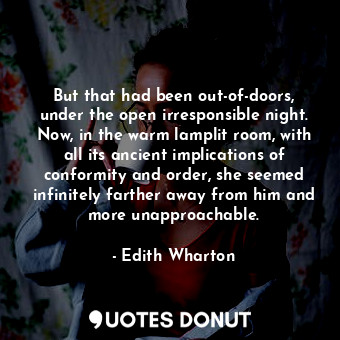 But that had been out-of-doors, under the open irresponsible night. Now, in the warm lamplit room, with all its ancient implications of conformity and order, she seemed infinitely farther away from him and more unapproachable.