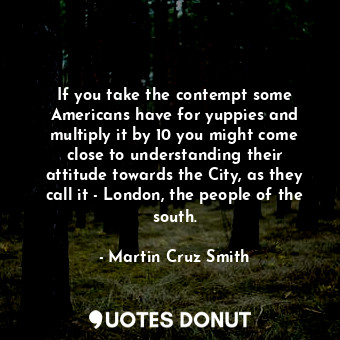 If you take the contempt some Americans have for yuppies and multiply it by 10 you might come close to understanding their attitude towards the City, as they call it - London, the people of the south.
