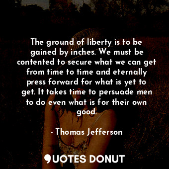 The ground of liberty is to be gained by inches. We must be contented to secure what we can get from time to time and eternally press forward for what is yet to get. It takes time to persuade men to do even what is for their own good.
