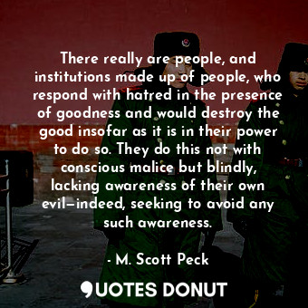 There really are people, and institutions made up of people, who respond with hatred in the presence of goodness and would destroy the good insofar as it is in their power to do so. They do this not with conscious malice but blindly, lacking awareness of their own evil—indeed, seeking to avoid any such awareness.