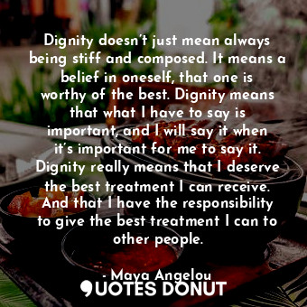 Dignity doesn’t just mean always being stiff and composed. It means a belief in oneself, that one is worthy of the best. Dignity means that what I have to say is important, and I will say it when it’s important for me to say it. Dignity really means that I deserve the best treatment I can receive. And that I have the responsibility to give the best treatment I can to other people.
