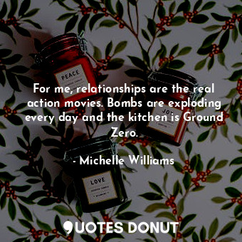  For me, relationships are the real action movies. Bombs are exploding every day ... - Michelle Williams - Quotes Donut