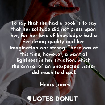 To say that she had a book is to say that her solitude did not press upon her; for her love of knowledge had a fertilizing quality and her imagination was strong. There was at this time, however, a want of lightness in her situation, which the arrival of an unexpected visitor did much to dispel.