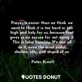 Prayer is easier than we think. we want to think it is too hard or too high and holy for us, because that gives us an excuse for not doing it. This is false humility. We can all do it, even the most sinful, shallow, silly, and stupid of us.