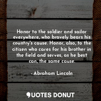 Honor to the soldier and sailor everywhere, who bravely bears his country's cause. Honor, also, to the citizen who cares for his brother in the field and serves, as he best can, the same cause.