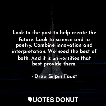 Look to the past to help create the future. Look to science and to poetry. Combine innovation and interpretation. We need the best of both. And it is universities that best provide them.