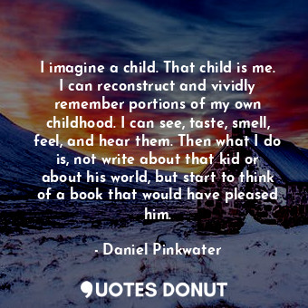 I imagine a child. That child is me. I can reconstruct and vividly remember portions of my own childhood. I can see, taste, smell, feel, and hear them. Then what I do is, not write about that kid or about his world, but start to think of a book that would have pleased him.