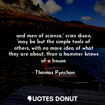 and men of science,' cries dixon, 'may be but the simple tools of others, with no more idea of what they are about, than a hammer knows of a house.