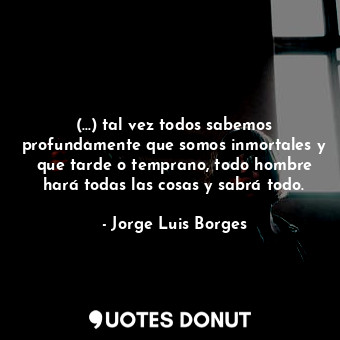 (...) tal vez todos sabemos profundamente que somos inmortales y que tarde o temprano, todo hombre hará todas las cosas y sabrá todo.