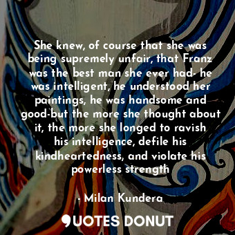 She knew, of course that she was being supremely unfair, that Franz was the best man she ever had- he was intelligent, he understood her paintings, he was handsome and good-but the more she thought about it, the more she longed to ravish his intelligence, defile his kindheartedness, and violate his powerless strength