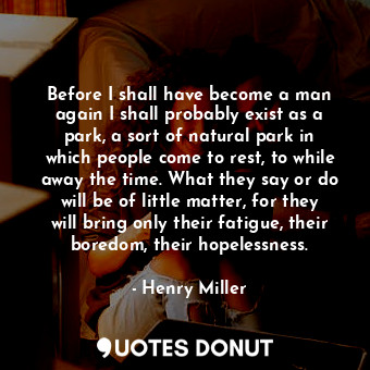 Before I shall have become a man again I shall probably exist as a park, a sort of natural park in which people come to rest, to while away the time. What they say or do will be of little matter, for they will bring only their fatigue, their boredom, their hopelessness.