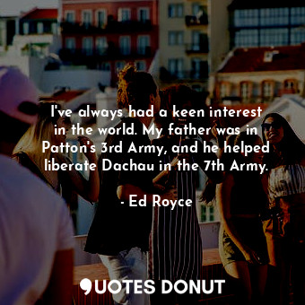  I&#39;ve always had a keen interest in the world. My father was in Patton&#39;s ... - Ed Royce - Quotes Donut