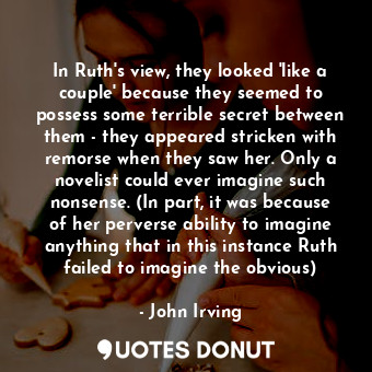 In Ruth's view, they looked 'like a couple' because they seemed to possess some terrible secret between them - they appeared stricken with remorse when they saw her. Only a novelist could ever imagine such nonsense. (In part, it was because of her perverse ability to imagine anything that in this instance Ruth failed to imagine the obvious)