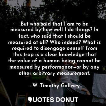 But who said that I am to be measured by how well I do things? In fact, who said that I should be measured at all? Who indeed? What is required to disengage oneself from this trap is a clear knowledge that the value of a human being cannot be measured by performance—or by any other arbitrary measurement.