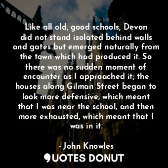 Like all old, good schools, Devon did not stand isolated behind walls and gates but emerged naturally from the town which had produced it. So there was no sudden moment of encounter as I approached it; the houses along Gilman Street began to look more defensive, which meant that I was near the school, and then more exhausted, which meant that I was in it.