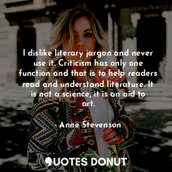 I dislike literary jargon and never use it. Criticism has only one function and that is to help readers read and understand literature. It is not a science, it is an aid to art.