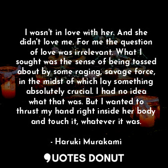 I wasn't in love with her. And she didn't love me. For me the question of love was irrelevant. What I sought was the sense of being tossed about by some raging, savage force, in the midst of which lay something absolutely crucial. I had no idea what that was. But I wanted to thrust my hand right inside her body and touch it, whatever it was.