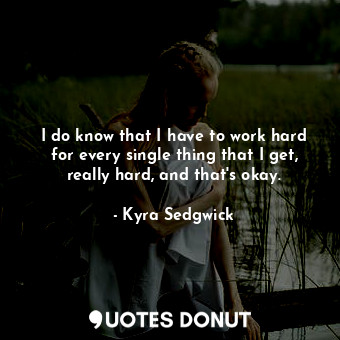 I do know that I have to work hard for every single thing that I get, really hard, and that&#39;s okay.