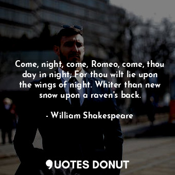 Come, night, come, Romeo, come, thou day in night; For thou wilt lie upon the wings of night. Whiter than new snow upon a raven's back.