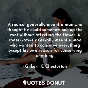A radical generally meant a man who thought he could somehow pull up the root without affecting the flower. A conservative generally meant a man who wanted to conserve everything except his own reason for conserving anything.