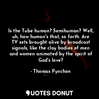 Is the Tube human? Semihuman? Well, uh, how human's that, so forth. Are TV sets brought alive by broadcast signals, like the clay bodies of men and women animated by the spirit of God's love?