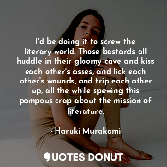 I'd be doing it to screw the literary world. Those bastards all huddle in their gloomy cave and kiss each other's asses, and lick each other's wounds, and trip each other up, all the while spewing this pompous crap about the mission of literature.