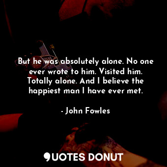 But he was absolutely alone. No one ever wrote to him. Visited him. Totally alone. And I believe the happiest man I have ever met.