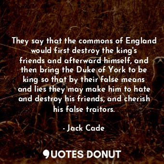 They say that the commons of England would first destroy the king&#39;s friends and afterward himself, and then bring the Duke of York to be king so that by their false means and lies they may make him to hate and destroy his friends, and cherish his false traitors.
