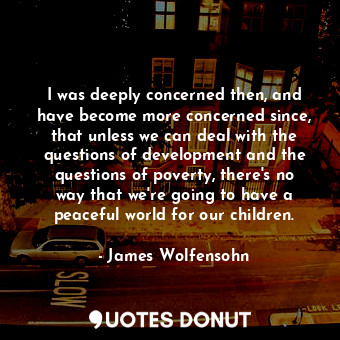 I was deeply concerned then, and have become more concerned since, that unless we can deal with the questions of development and the questions of poverty, there&#39;s no way that we&#39;re going to have a peaceful world for our children.