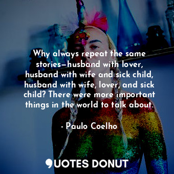 Why always repeat the same stories—husband with lover, husband with wife and sick child, husband with wife, lover, and sick child? There were more important things in the world to talk about.