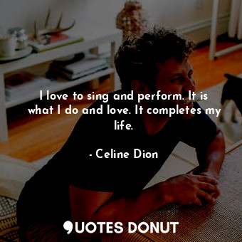 I love to sing and perform. It is what I do and love. It completes my life.