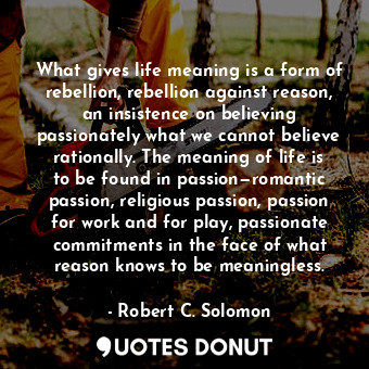 What gives life meaning is a form of rebellion, rebellion against reason, an insistence on believing passionately what we cannot believe rationally. The meaning of life is to be found in passion—romantic passion, religious passion, passion for work and for play, passionate commitments in the face of what reason knows to be meaningless.