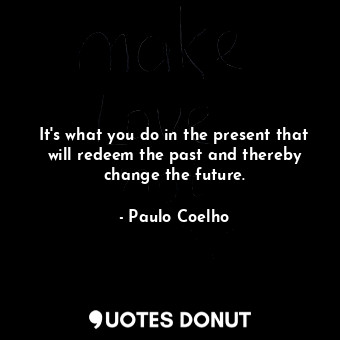 It's what you do in the present that will redeem the past and thereby change the future.