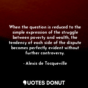 When the question is reduced to the simple expression of the struggle between poverty and wealth, the tendency of each side of the dispute becomes perfectly evident without further controversy.