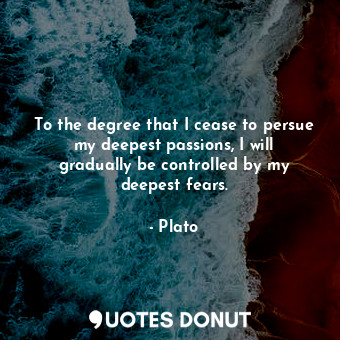 To the degree that I cease to persue my deepest passions, I will gradually be controlled by my deepest fears.
