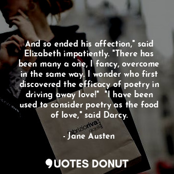 And so ended his affection," said Elizabeth impatiently. "There has been many a one, I fancy, overcome in the same way. I wonder who first discovered the efficacy of poetry in driving away love!"  "I have been used to consider poetry as the food of love," said Darcy.