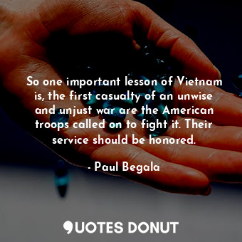So one important lesson of Vietnam is, the first casualty of an unwise and unjust war are the American troops called on to fight it. Their service should be honored.